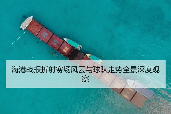 海港战报折射赛场风云与球队走势全景深度观察