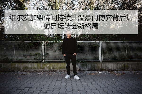 维尔茨加盟传闻持续升温豪门博弈背后折射足坛转会新格局