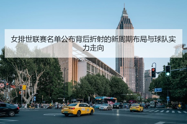 女排世联赛名单公布背后折射的新周期布局与球队实力走向